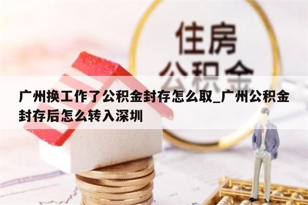 广州换工作了公积金封存怎么取_广州公积金封存后怎么转入深圳